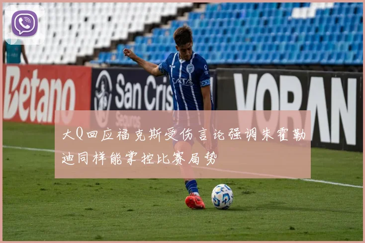大Q回应福克斯受伤言论强调朱霍勒迪同样能掌控比赛局势