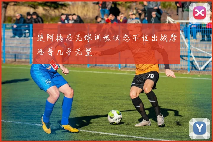 楚阿梅尼无球训练状态不佳出战摩洛哥几乎无望