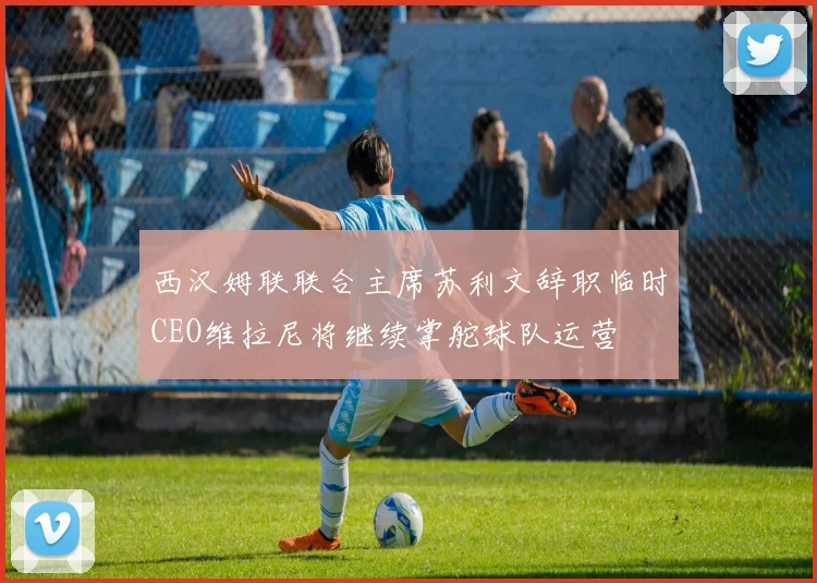 西汉姆联联合主席苏利文辞职临时CEO维拉尼将继续掌舵球队运营