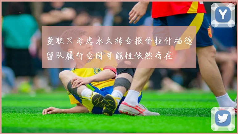 曼联只考虑永久转会报价拉什福德留队履行合同可能性依然存在