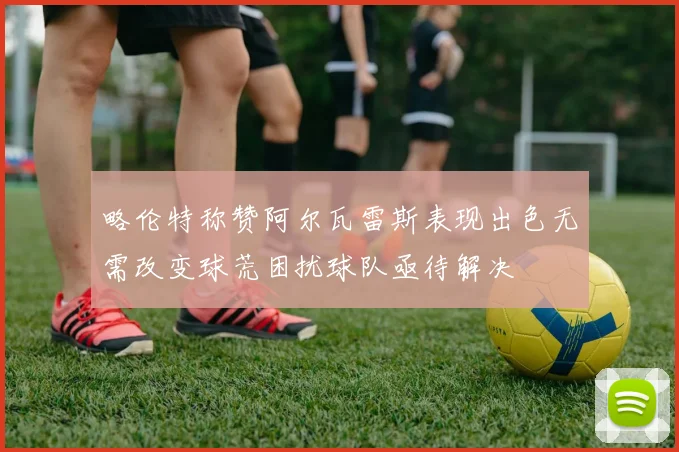 略伦特称赞阿尔瓦雷斯表现出色无需改变球荒困扰球队亟待解决