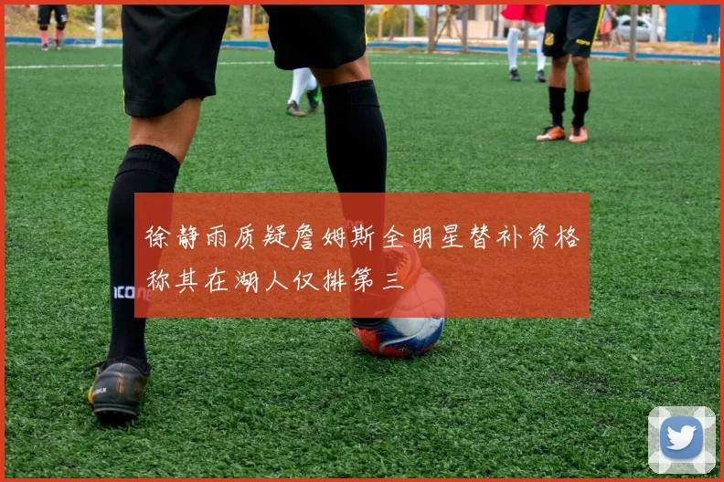 徐静雨质疑詹姆斯全明星替补资格称其在湖人仅排第三