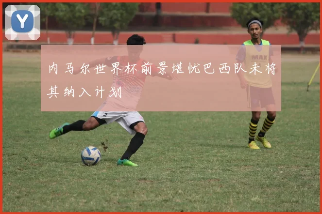 内马尔世界杯前景堪忧巴西队未将其纳入计划