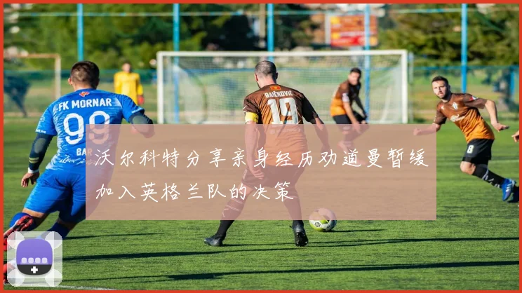 沃尔科特分享亲身经历劝道曼暂缓加入英格兰队的决策