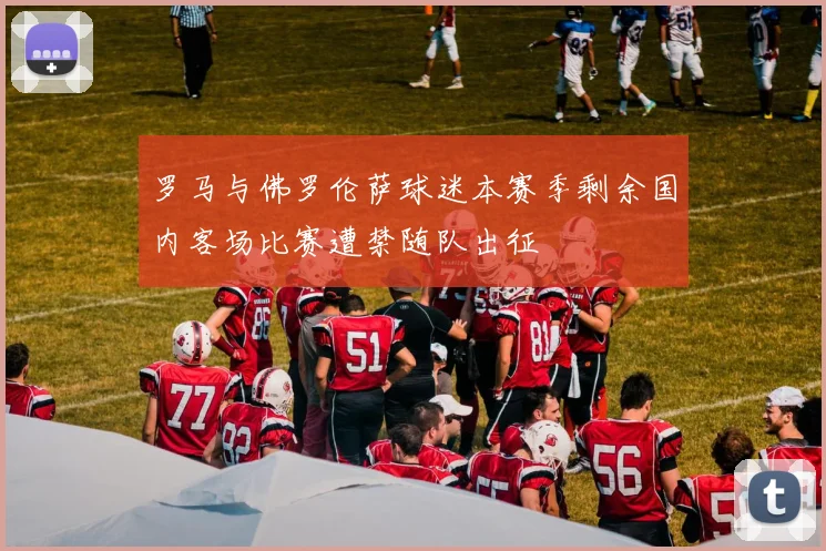 罗马与佛罗伦萨球迷本赛季剩余国内客场比赛遭禁随队出征
