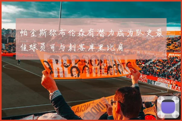 帕金斯称布伦森有潜力成为队史最佳球员可与刺客库里比肩