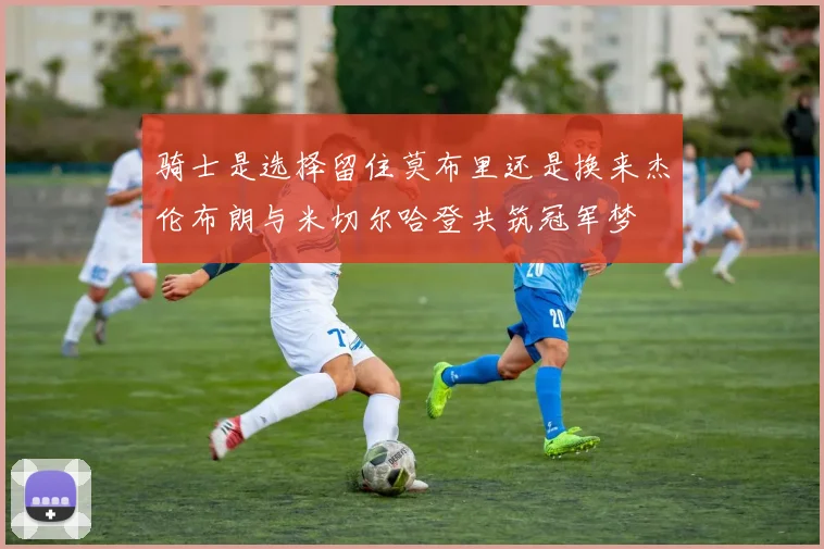 骑士是选择留住莫布里还是换来杰伦布朗与米切尔哈登共筑冠军梦