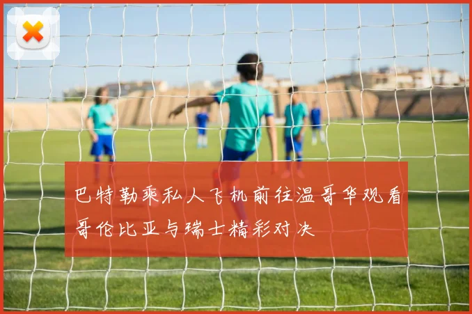 巴特勒乘私人飞机前往温哥华观看哥伦比亚与瑞士精彩对决
