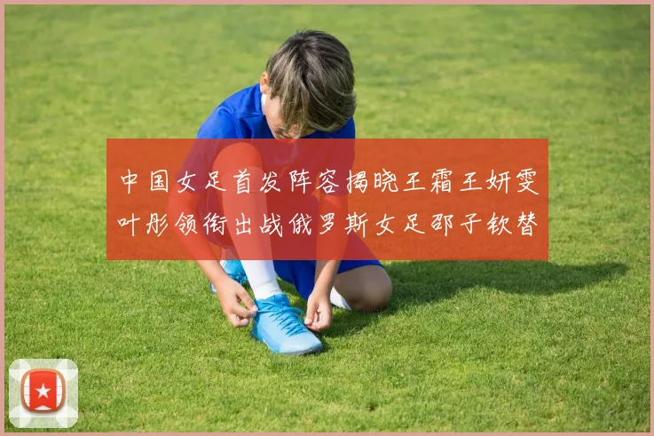 中国女足首发阵容揭晓王霜王妍雯叶彤领衔出战俄罗斯女足邵子钦替补待命