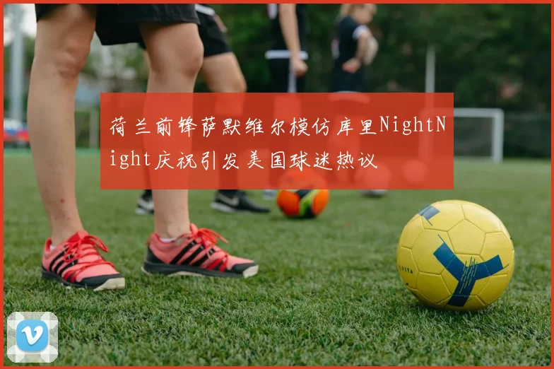 荷兰前锋萨默维尔模仿库里NightNight庆祝引发美国球迷热议