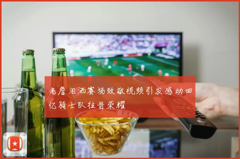 老詹泪洒赛场致敬视频引发感动回忆骑士队往昔荣耀