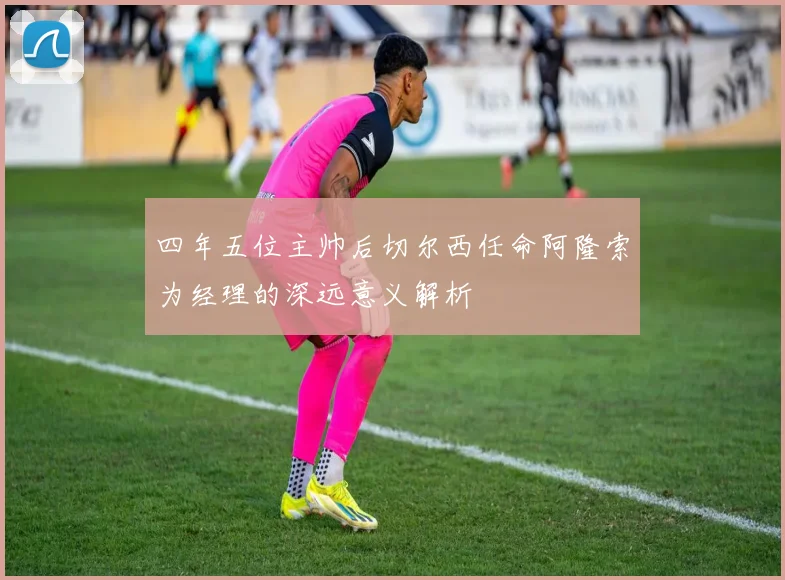 四年五位主帅后切尔西任命阿隆索为经理的深远意义解析