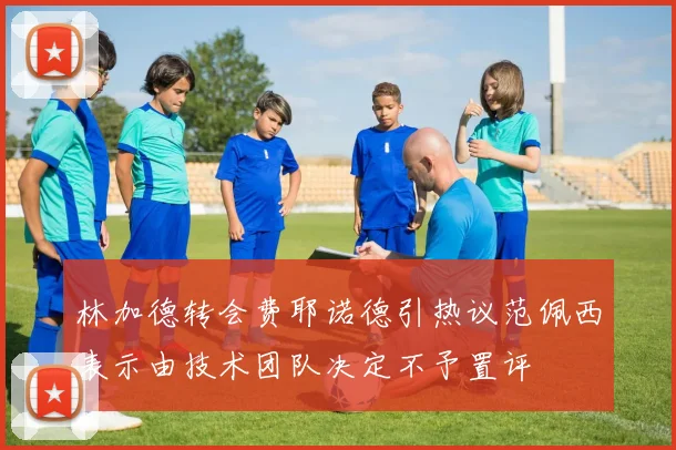 林加德转会费耶诺德引热议范佩西表示由技术团队决定不予置评