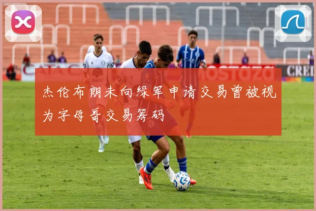 杰伦布朗未向绿军申请交易曾被视为字母哥交易筹码