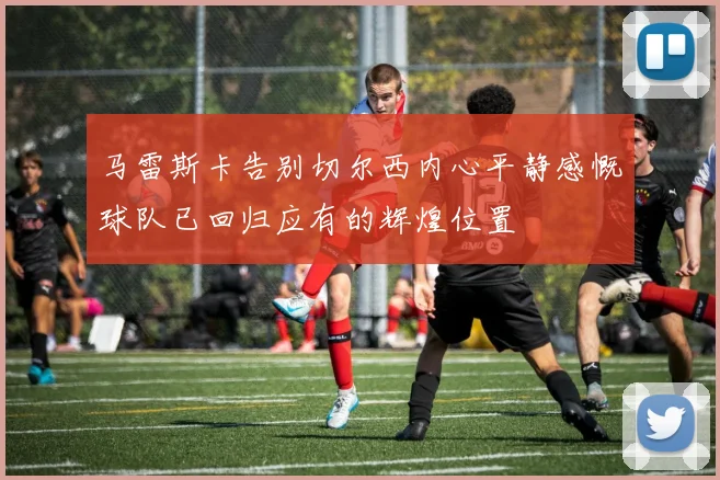 马雷斯卡告别切尔西内心平静感慨球队已回归应有的辉煌位置