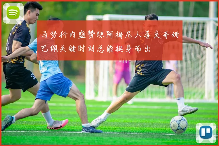 马努科内盛赞琼阿梅尼人善良夸姆巴佩关键时刻总能挺身而出