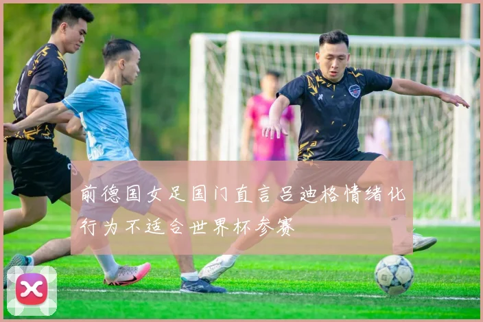 前德国女足国门直言吕迪格情绪化行为不适合世界杯参赛