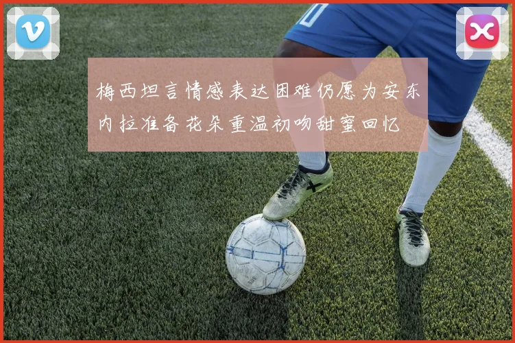 梅西坦言情感表达困难仍愿为安东内拉准备花朵重温初吻甜蜜回忆