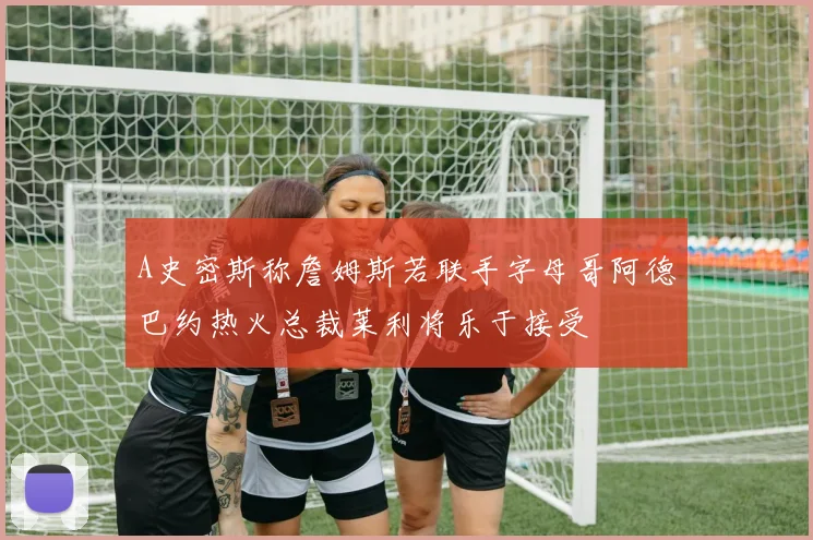 A史密斯称詹姆斯若联手字母哥阿德巴约热火总裁莱利将乐于接受