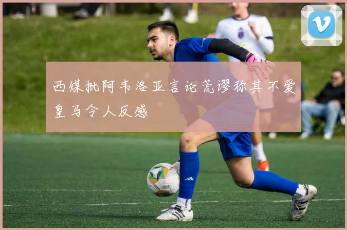 西媒批阿韦洛亚言论荒谬称其不爱皇马令人反感